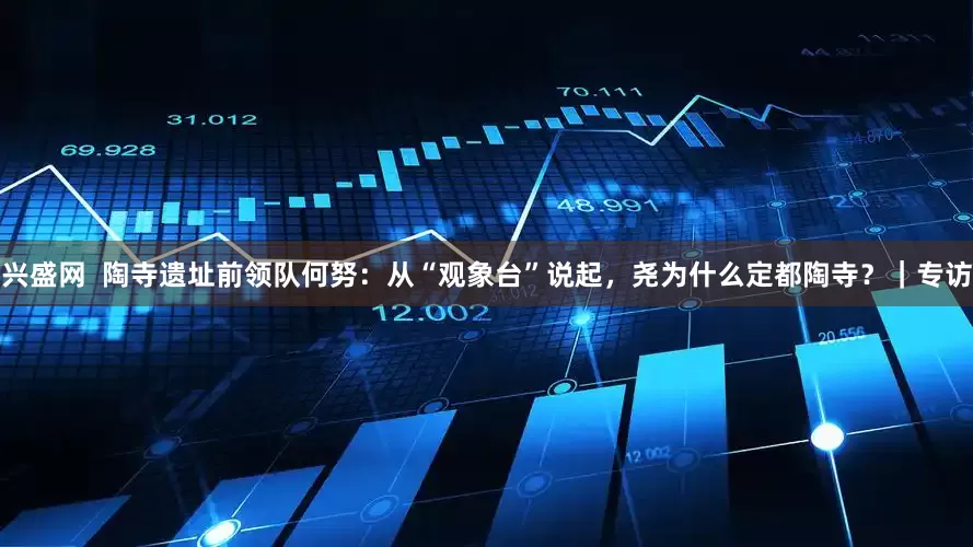 兴盛网  陶寺遗址前领队何努：从“观象台”说起，尧为什么定都陶寺？｜专访