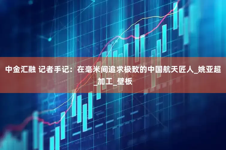 中金汇融 记者手记：在毫米间追求极致的中国航天匠人_姚亚超_加工_壁板