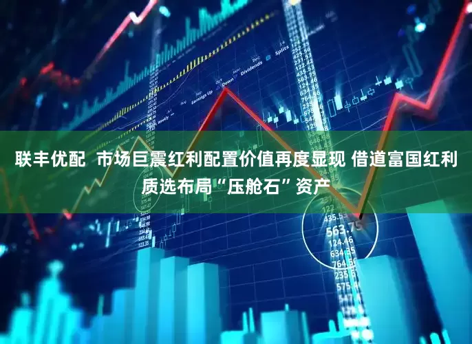 联丰优配  市场巨震红利配置价值再度显现 借道富国红利质选布局“压舱石”资产