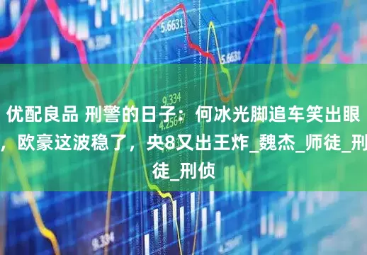 优配良品 刑警的日子：何冰光脚追车笑出眼泪，欧豪这波稳了，央8又出王炸_魏杰_师徒_刑侦