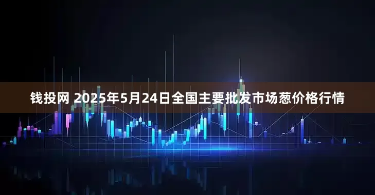 钱投网 2025年5月24日全国主要批发市场葱价格行情