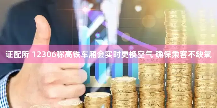 证配所 12306称高铁车厢会实时更换空气 确保乘客不缺氧