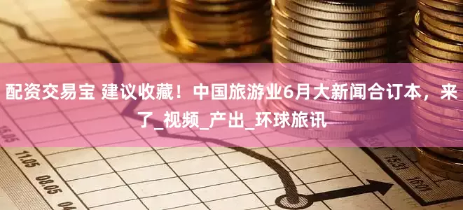 配资交易宝 建议收藏！中国旅游业6月大新闻合订本，来了_视频_产出_环球旅讯
