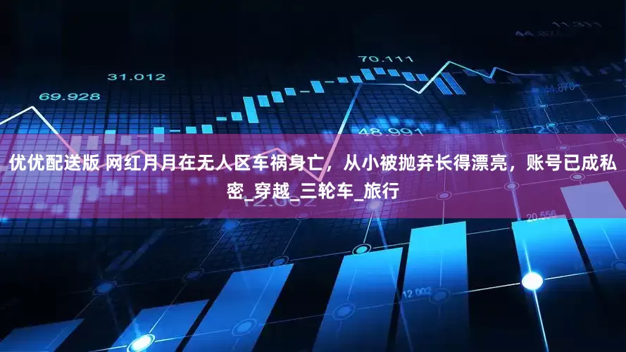 优优配送版 网红月月在无人区车祸身亡，从小被抛弃长得漂亮，账号已成私密_穿越_三轮车_旅行