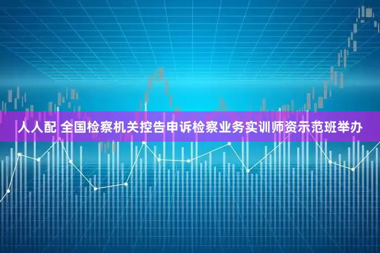 人人配 全国检察机关控告申诉检察业务实训师资示范班举办