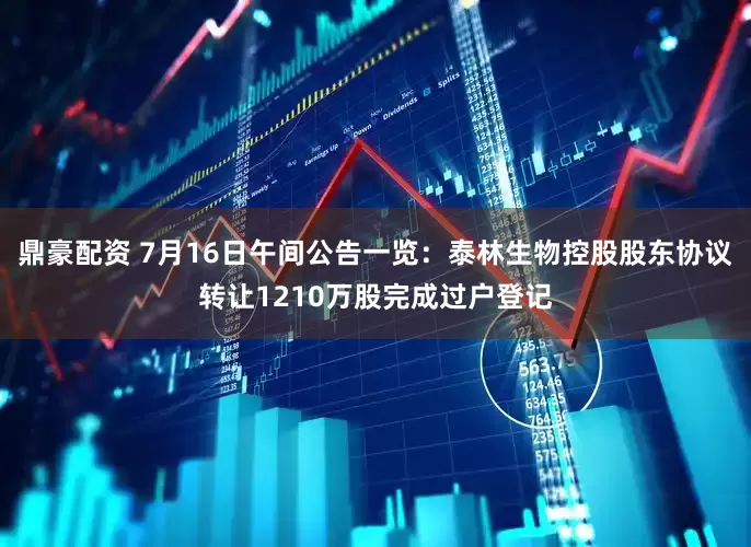 鼎豪配资 7月16日午间公告一览：泰林生物控股股东协议转让1210万股完成过户登记