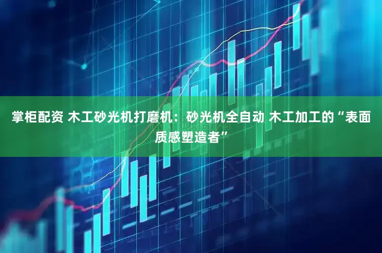 掌柜配资 木工砂光机打磨机：砂光机全自动 木工加工的“表面质感塑造者”