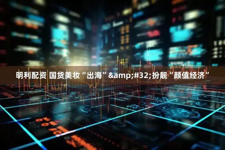 明利配资 国货美妆“出海”&#32;扮靓“颜值经济”