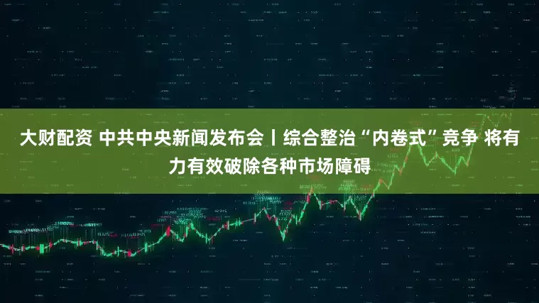 大财配资 中共中央新闻发布会丨综合整治“内卷式”竞争 将有力有效破除各种市场障碍