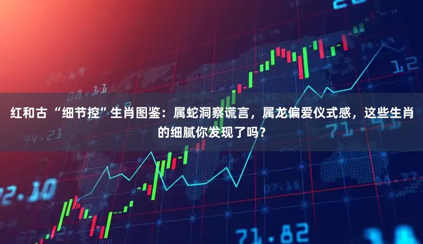 红和古 “细节控”生肖图鉴:属蛇洞察谎言,属龙偏爱仪式感,这些生肖的细腻你发现了吗?