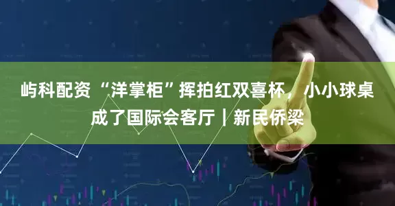 屿科配资 “洋掌柜”挥拍红双喜杯，小小球桌成了国际会客厅｜新民侨梁