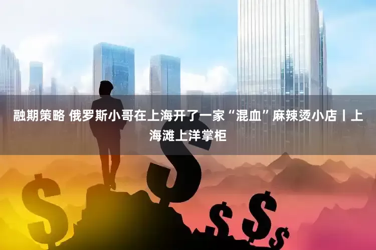 融期策略 俄罗斯小哥在上海开了一家“混血”麻辣烫小店丨上海滩上洋掌柜