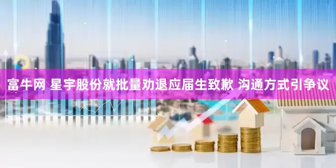 富牛网 星宇股份就批量劝退应届生致歉 沟通方式引争议